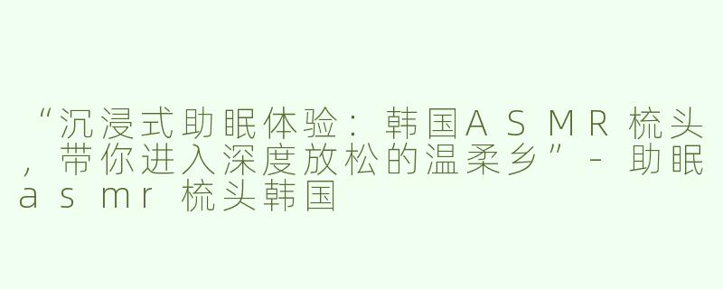 “沉浸式助眠体验：韩国ASMR梳头，带你进入深度放松的温柔乡”-助眠asmr梳头韩国