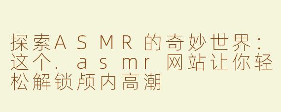 探索ASMR的奇妙世界：这个.asmr网站让你轻松解锁颅内高潮