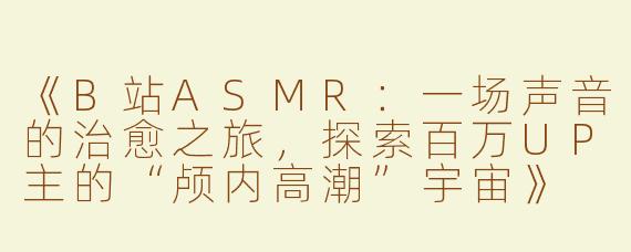 《B站ASMR：一场声音的治愈之旅，探索百万UP主的“颅内高潮”宇宙》