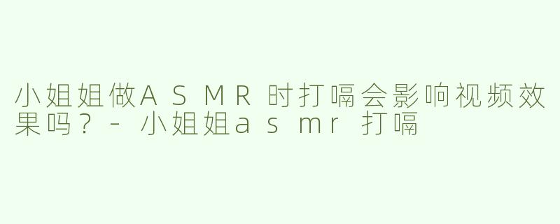 小姐姐做ASMR时打嗝会影响视频效果吗？-小姐姐asmr打嗝