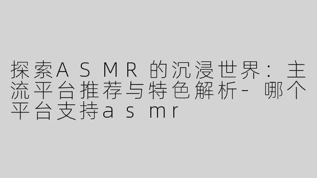 探索ASMR的沉浸世界：主流平台推荐与特色解析-哪个平台支持asmr