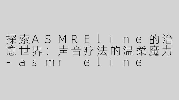 探索ASMREline的治愈世界：声音疗法的温柔魔力-asmr eline