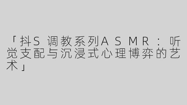 「抖S调教系列ASMR：听觉支配与沉浸式心理博弈的艺术」