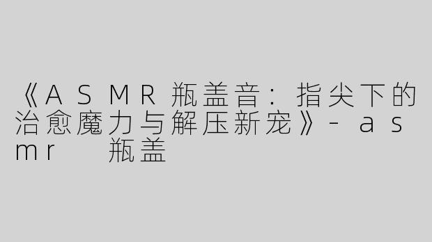 《ASMR瓶盖音：指尖下的治愈魔力与解压新宠》-asmr 瓶盖