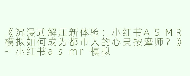 《沉浸式解压新体验：小红书ASMR模拟如何成为都市人的心灵按摩师？》