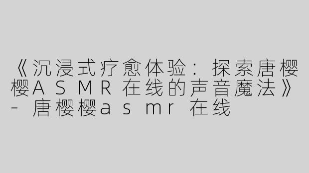 《沉浸式疗愈体验：探索唐樱樱ASMR在线的声音魔法》-唐樱樱asmr在线