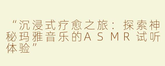 “沉浸式疗愈之旅：探索神秘玛雅音乐的ASMR试听体验”