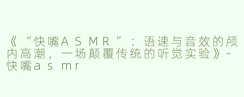 《“快嘴ASMR”：语速与音效的颅内高潮，一场颠覆传统的听觉实验》-快嘴asmr