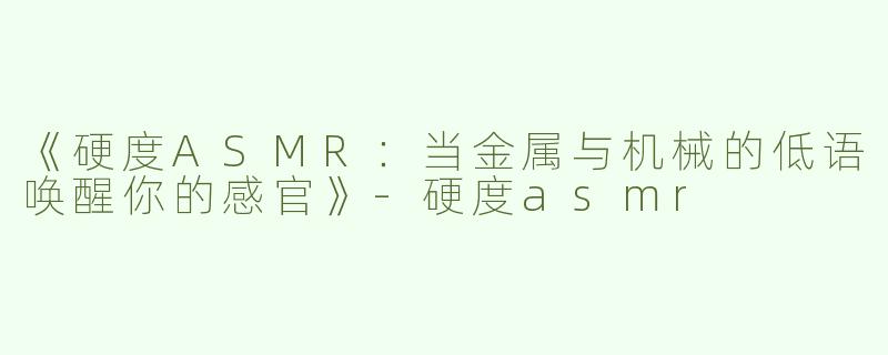 《硬度ASMR：当金属与机械的低语唤醒你的感官》-硬度asmr