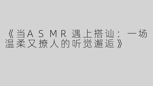 《当ASMR遇上搭讪：一场温柔又撩人的听觉邂逅》