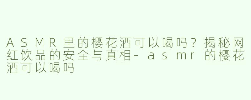 ASMR里的樱花酒可以喝吗？揭秘网红饮品的安全与真相-asmr的樱花酒可以喝吗