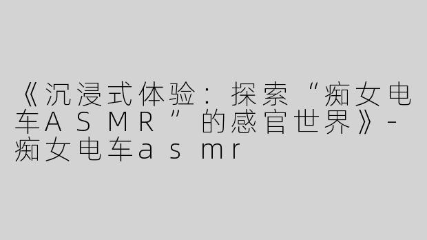 《沉浸式体验：探索“痴女电车ASMR”的感官世界》-痴女电车asmr