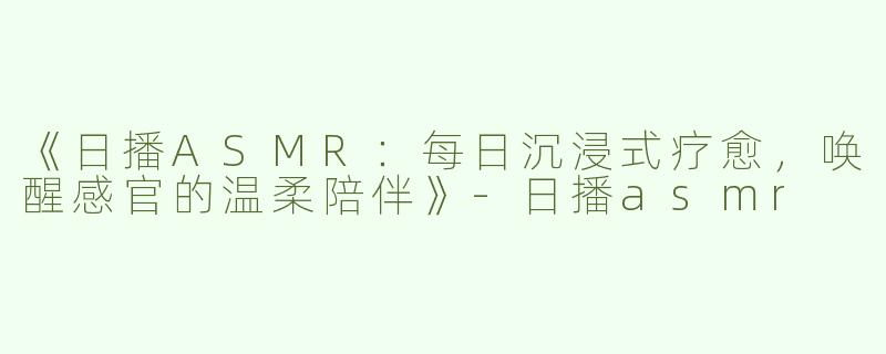 《日播ASMR：每日沉浸式疗愈，唤醒感官的温柔陪伴》-日播asmr