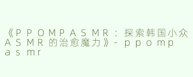 《PPOMPASMR：探索韩国小众ASMR的治愈魔力》-ppomp asmr