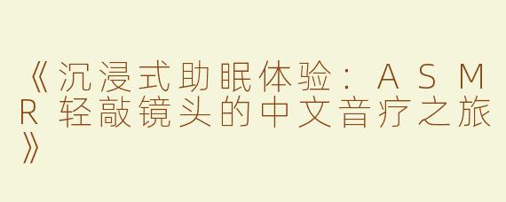 《沉浸式助眠体验：ASMR轻敲镜头的中文音疗之旅》