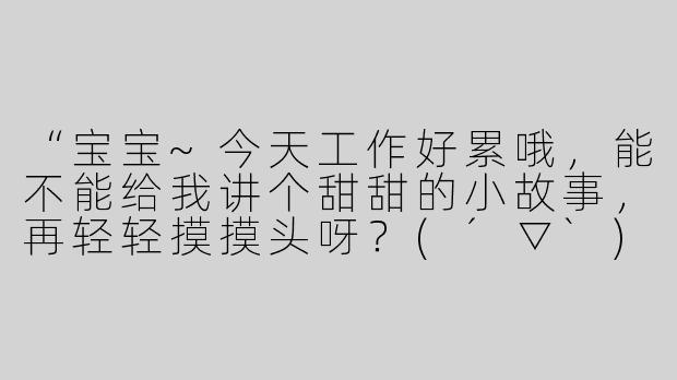 “宝宝~今天工作好累哦，能不能给我讲个甜甜的小故事，再轻轻摸摸头呀？(´▽`)”
