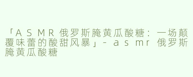 「ASMR俄罗斯腌黄瓜酸糖：一场颠覆味蕾的酸甜风暴」-asmr俄罗斯腌黄瓜酸糖