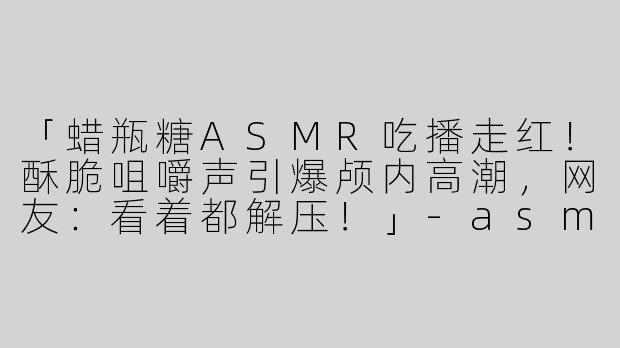 「蜡瓶糖ASMR吃播走红！酥脆咀嚼声引爆颅内高潮，网友：看着都解压！」-asmr吃蜡瓶糖微博
