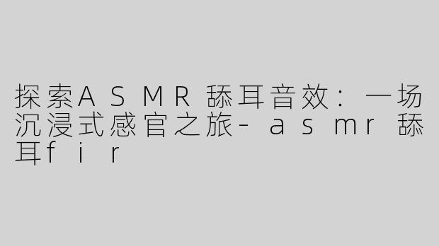 探索ASMR舔耳音效：一场沉浸式感官之旅-asmr舔耳fir