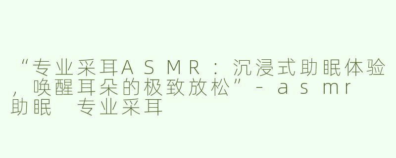 “专业采耳ASMR：沉浸式助眠体验，唤醒耳朵的极致放松”-asmr 助眠 专业采耳