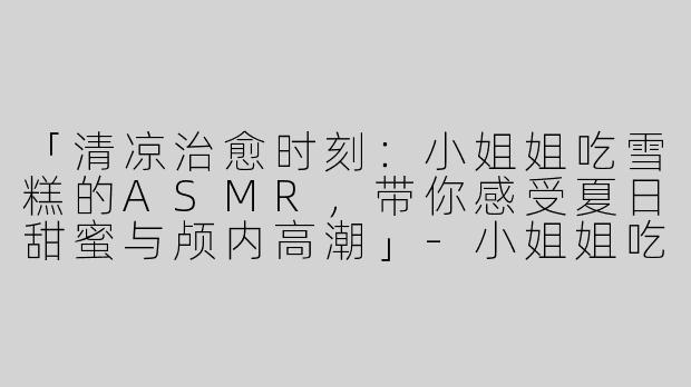 「清凉治愈时刻：小姐姐吃雪糕的ASMR，带你感受夏日甜蜜与颅内高潮」