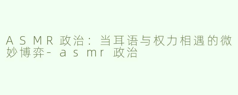 ASMR政治：当耳语与权力相遇的微妙博弈-asmr政治