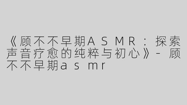 《顾不不早期ASMR：探索声音疗愈的纯粹与初心》-顾不不早期asmr