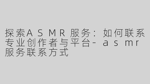 探索ASMR服务：如何联系专业创作者与平台-asmr服务联系方式