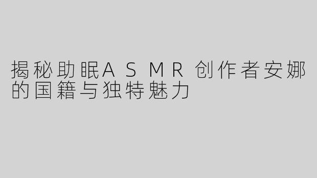 揭秘助眠ASMR创作者安娜的国籍与独特魅力