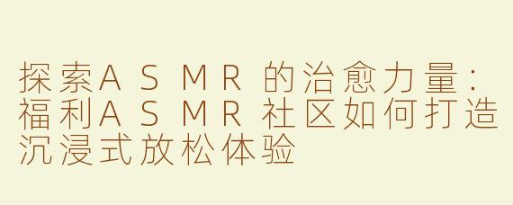 探索ASMR的治愈力量：福利ASMR社区如何打造沉浸式放松体验