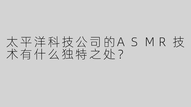 太平洋科技公司的ASMR技术有什么独特之处？