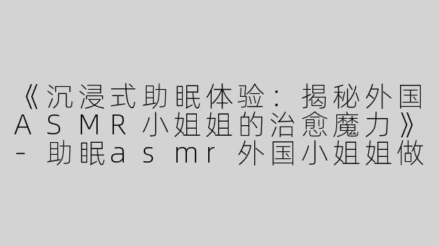 《沉浸式助眠体验：揭秘外国ASMR小姐姐的治愈魔力》-助眠asmr外国小姐姐做