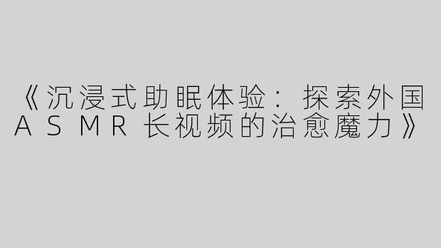 《沉浸式助眠体验：探索外国ASMR长视频的治愈魔力》