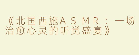 《北国西施ASMR：一场治愈心灵的听觉盛宴》