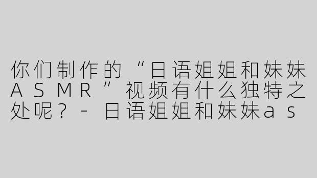 你们制作的“日语姐姐和妹妹ASMR”视频有什么独特之处呢？