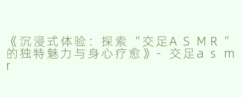 《沉浸式体验：探索“交足ASMR”的独特魅力与身心疗愈》-交足asmr