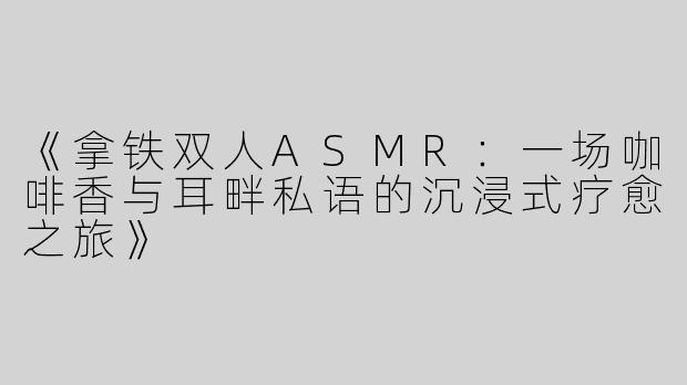 《拿铁双人ASMR：一场咖啡香与耳畔私语的沉浸式疗愈之旅》