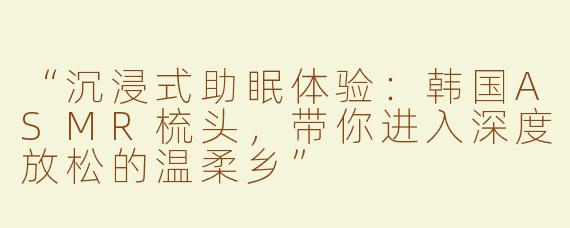“沉浸式助眠体验：韩国ASMR梳头，带你进入深度放松的温柔乡”