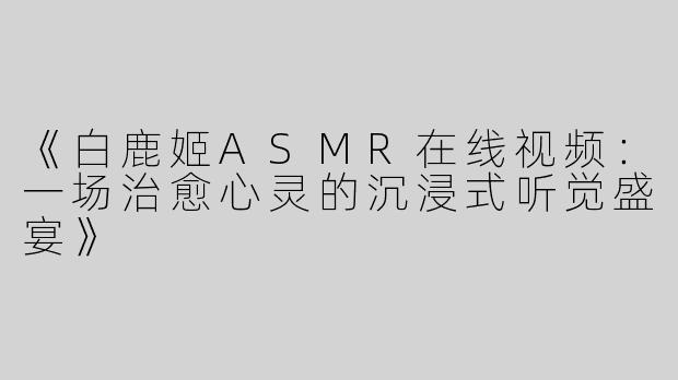《白鹿姬ASMR在线视频：一场治愈心灵的沉浸式听觉盛宴》