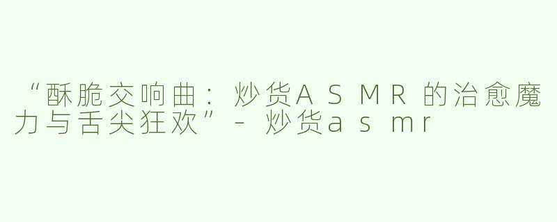 “酥脆交响曲：炒货ASMR的治愈魔力与舌尖狂欢”-炒货asmr