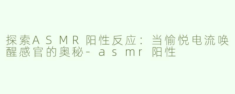 探索ASMR阳性反应：当愉悦电流唤醒感官的奥秘-asmr阳性