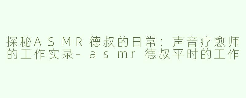 探秘ASMR德叔的日常：声音疗愈师的工作实录-asmr德叔平时的工作