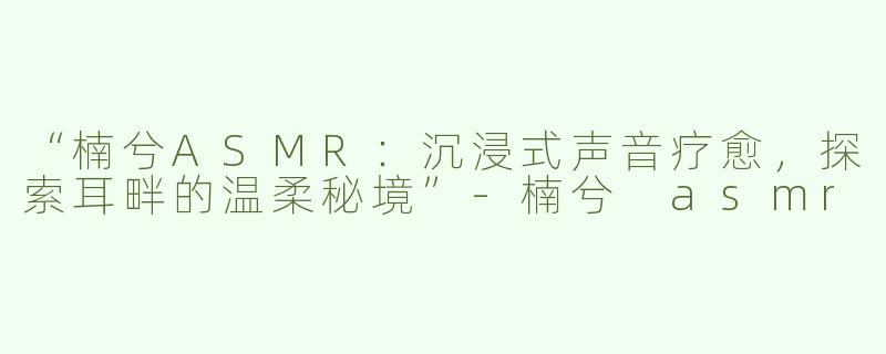 “楠兮ASMR：沉浸式声音疗愈，探索耳畔的温柔秘境”-楠兮 asmr