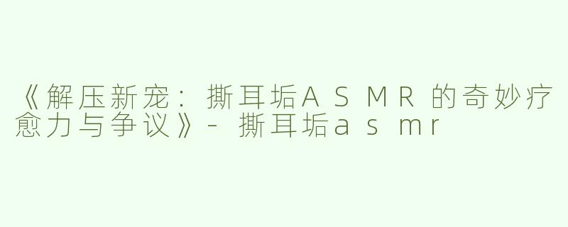 《解压新宠：撕耳垢ASMR的奇妙疗愈力与争议》-撕耳垢asmr