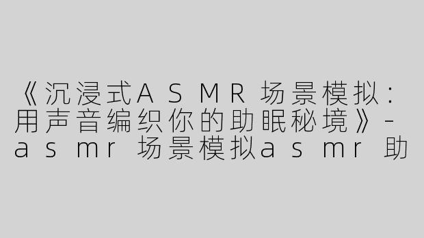 《沉浸式ASMR场景模拟：用声音编织你的助眠秘境》-asmr场景模拟asmr助眠