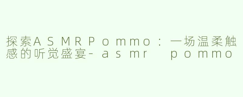 探索ASMRPommo：一场温柔触感的听觉盛宴-asmr pommo