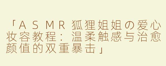 「ASMR狐狸姐姐の爱心妆容教程：温柔触感与治愈颜值的双重暴击」