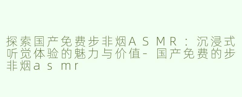探索国产免费步非烟ASMR：沉浸式听觉体验的魅力与价值-国产免费的步非烟asmr