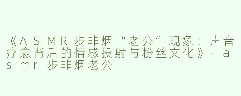 《ASMR步非烟“老公”现象：声音疗愈背后的情感投射与粉丝文化》-asmr步非烟老公