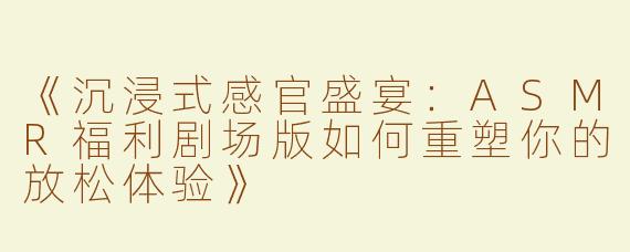 《沉浸式感官盛宴：ASMR福利剧场版如何重塑你的放松体验》